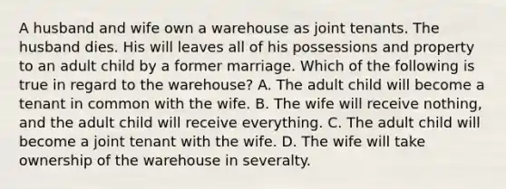 A husband and wife own a warehouse as joint tenants. The husband dies. His will leaves all of his possessions and property to an adult child by a former marriage. Which of the following is true in regard to the warehouse? A. The adult child will become a tenant in common with the wife. B. The wife will receive nothing, and the adult child will receive everything. C. The adult child will become a joint tenant with the wife. D. The wife will take ownership of the warehouse in severalty.