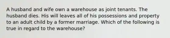 A husband and wife own a warehouse as joint tenants. The husband dies. His will leaves all of his possessions and property to an adult child by a former marriage. Which of the following is true in regard to the warehouse?