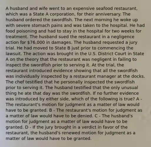 A husband and wife went to an expensive seafood restaurant, which was a State A corporation, for their anniversary. The husband ordered the swordfish. The next morning he woke up with severe stomach pains and was taken to the hospital. He had food poisoning and had to stay in the hospital for two weeks for treatment. The husband sued the restaurant in a negligence action for 76,000 in damages. The husband requested a jury trial. He had moved to State B just prior to commencing the lawsuit. The action was brought in the U.S. District Court in State A on the theory that the restaurant was negligent in failing to inspect the swordfish prior to serving it. At the trial, the restaurant introduced evidence showing that all the swordfish was individually inspected by a restaurant manager at the docks. The chef testified that he personally inspected the swordfish prior to serving it. The husband testified that the only unusual thing he ate that day was the swordfish. If no further evidence was introduced by either side, which of the following is true? A - The restaurant's motion for judgment as a matter of law would have to be granted. B - The restaurant's motion for judgment as a matter of law would have to be denied. C - The husband's motion for judgment as a matter of law would have to be granted. D - If the jury brought in a verdict in favor of the restaurant, the husband's renewed motion for judgment as a matter of law would have to be granted.