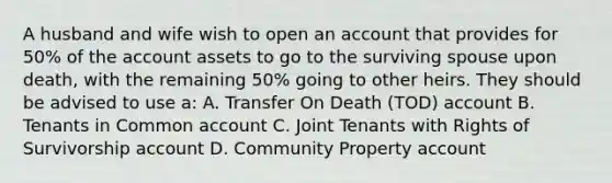 A husband and wife wish to open an account that provides for 50% of the account assets to go to the surviving spouse upon death, with the remaining 50% going to other heirs. They should be advised to use a: A. Transfer On Death (TOD) account B. Tenants in Common account C. Joint Tenants with Rights of Survivorship account D. Community Property account