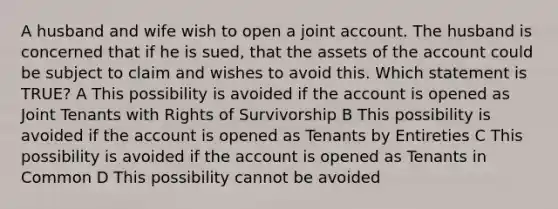 A husband and wife wish to open a joint account. The husband is concerned that if he is sued, that the assets of the account could be subject to claim and wishes to avoid this. Which statement is TRUE? A This possibility is avoided if the account is opened as Joint Tenants with Rights of Survivorship B This possibility is avoided if the account is opened as Tenants by Entireties C This possibility is avoided if the account is opened as Tenants in Common D This possibility cannot be avoided