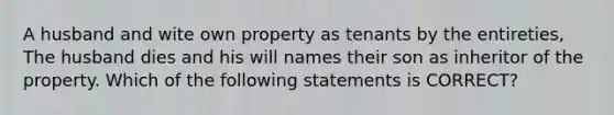 A husband and wite own property as tenants by the entireties, The husband dies and his will names their son as inheritor of the property. Which of the following statements is CORRECT?