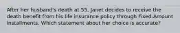 After her husband's death at 55, Janet decides to receive the death benefit from his life insurance policy through Fixed-Amount Installments. Which statement about her choice is accurate?