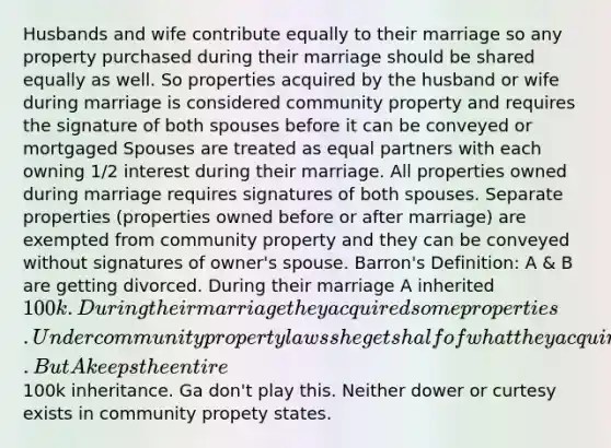 Husbands and wife contribute equally to their marriage so any property purchased during their marriage should be shared equally as well. So properties acquired by the husband or wife during marriage is considered community property and requires the signature of both spouses before it can be conveyed or mortgaged Spouses are treated as equal partners with each owning 1/2 interest during their marriage. All properties owned during marriage requires signatures of both spouses. Separate properties (properties owned before or after marriage) are exempted from community property and they can be conveyed without signatures of owner's spouse. Barron's Definition: A & B are getting divorced. During their marriage A inherited 100k. During their marriage they acquired some properties. Under community property laws she gets half of what they acquired during their marriag. But A keeps the entire100k inheritance. Ga don't play this. Neither dower or curtesy exists in community propety states.