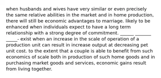 when husbands and wives have very similar or even precisely the same relative abilities in the market and in home production, there will still be economic advantages to marriage. likely to be enhanced when individuals expect to have a long term relationship with a strong degree of commitment. ______ _______ _____- exist when an increase in the scale of operation of a production unit can result in increase output at decreasing pet unit cost. to the extent that a couple is able to benefit from such economics of scale both in production of such home goods and in purchasing market goods and services, economic gains result from living together.