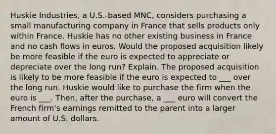 Huskie Industries, a U.S.-based MNC, considers purchasing a small manufacturing company in France that sells products only within France. Huskie has no other existing business in France and no cash flows in euros. Would the proposed acquisition likely be more feasible if the euro is expected to appreciate or depreciate over the long run? Explain. The proposed acquisition is likely to be more feasible if the euro is expected to ___ over the long run. Huskie would like to purchase the firm when the euro is ___. Then, after the purchase, a ___ euro will convert the French firm's earnings remitted to the parent into a larger amount of U.S. dollars.