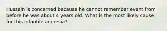 Hussein is concerned because he cannot remember event from before he was about 4 years old. What is the most likely cause for this infantile amnesia?