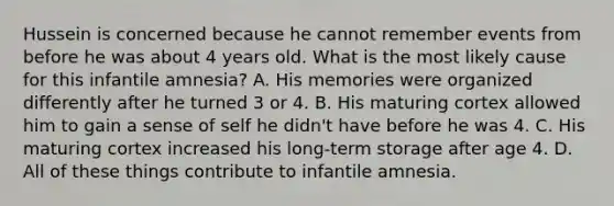 Hussein is concerned because he cannot remember events from before he was about 4 years old. What is the most likely cause for this infantile amnesia? A. His memories were organized differently after he turned 3 or 4. B. His maturing cortex allowed him to gain a sense of self he didn't have before he was 4. C. His maturing cortex increased his long-term storage after age 4. D. All of these things contribute to infantile amnesia.