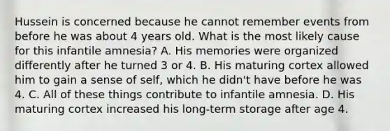 Hussein is concerned because he cannot remember events from before he was about 4 years old. What is the most likely cause for this infantile amnesia? A. His memories were organized differently after he turned 3 or 4. B. His maturing cortex allowed him to gain a sense of self, which he didn't have before he was 4. C. All of these things contribute to infantile amnesia. D. His maturing cortex increased his long-term storage after age 4.