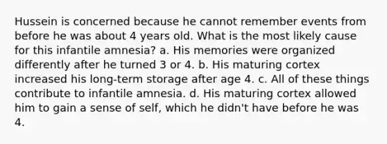 Hussein is concerned because he cannot remember events from before he was about 4 years old. What is the most likely cause for this infantile amnesia? a. His memories were organized differently after he turned 3 or 4. b. His maturing cortex increased his long-term storage after age 4. c. All of these things contribute to infantile amnesia. d. His maturing cortex allowed him to gain a sense of self, which he didn't have before he was 4.