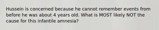 Hussein is concerned because he cannot remember events from before he was about 4 years old. What is MOST likely NOT the cause for this infantile amnesia?