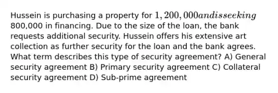 Hussein is purchasing a property for 1,200,000 and is seeking800,000 in financing. Due to the size of the loan, the bank requests additional security. Hussein offers his extensive art collection as further security for the loan and the bank agrees. What term describes this type of security agreement? A) General security agreement B) Primary security agreement C) Collateral security agreement D) Sub-prime agreement