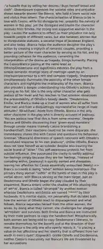 -"a huswife that by selling her desires / Buys herself bread and cloth" -Shakespeare expresses the societal roles and prejudice shown towards women like Bianca, who hold a lower social role and status than others. The characterisation of Bianca to be in love with Cassio, while his disregards her, presents the naivety of women in this play, yet the disregard and blame the character receives from Emelia, the strong and supportive woman in the play, causes the audience to reflect on their prejudice not only towards people of different races, but also between women due to disreputable statuses, a societal trope of Jacobean England, and also today. -Bianca helps the audience decipher the play's action by creating a triptych of romantic couples, providing a better picture of the main character by serving as his foil, and by providing catharsis for the audience, cementing the interpretation of the drama as tragedy, brings humanity. Placing the Cassio/Bianca pairing at the same level as Othello/Desdemona and Iago/Emilia elevates the play from a simple domestic revenge story of marriage upset by an interloper/paramour to a rich and complex tragedy, Shakespeare simultaneously illuminates the passivity of the other female characters and highlights the irrationality of the men. -Bianca also provides a deeper understanding into Othello's actions by serving as his foil. She is the only other character who gets jealous of her lover and her reaction to that emotion showcases the preventability of Othello's bloody deeds, "Desdemona, Emilia, and Bianca make up a triad of women who all suffer from their men and from a disquietingly representative range of male attitudes" (Bradshaw), Aside from Othello, Bianca is the only other character in the play who is directly accused of jealousy, 'You are jealous now That this is from some mistress', Despite Bianca and Othello discovering their 'green-eyed monsters' through similar means (namely Cassio brandishing a handkerchief), their reactions could not be more disparate, she immediately shares this with Cassio and questions his behaviour, Grennan "[Bianca's] directness of speech contrasts with Othello's convoluted response to his own jealousy", Unlike Othello, Bianca does not view herself as an outsider despite also bearing the social brand of "other." This self-awareness protects her from outside influence. She possessed the clarity to swiftly address her feelings simply because they are her feelings, "instead of corroding within, [jealousy] is quickly vented and dissipates, leaving her affection for Cassio essentially untouched (Neely) => Bianca succeeds in being "other" without being monstrous -The primary thing women "suffer" at the hands of men in this play is verbal abuse, with Bianca serving as the main target, Just as Desdemona and Othello began the play clouded by their elopement, Bianca enters under the shadow of this abasing title of 'wh*re', Bianca is called "strumpet" by another woman whereas Desdemona and Emilia are named "*****" by their husbands. It is marital status, not personality that dictates both how the women of Othello react to disparagement and what follows, Bianca separates herself from the other women, the wives, by doing what they cannot: she challenges her alleged 'wh*redom' and survives, Both Emilia and Bianca are instructed by their male partners to copy the handkerchief. Metaphorically, both women are being told to copy Desdemona's likeness, to remake themselves for the benefit and at the direction of their men, Bianca is the only one who openly rejects it, "in placing a value on her affections and her identity that is different from her worth in men's eyes" (Gajowski) -Unlike Othello and Desdemona, neither Cassio's masculinity nor Bianca's life are threatened by her accusations