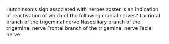 Hutchinson's sign associated with herpes zoster is an indication of reactivation of which of the following cranial nerves? Lacrimal branch of the trigeminal nerve Nasociliary branch of the trigeminal nerve Frontal branch of the trigeminal nerve Facial nerve