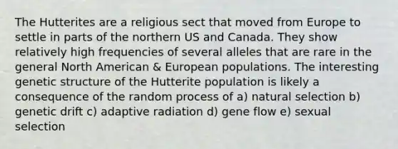 The Hutterites are a religious sect that moved from Europe to settle in parts of the northern US and Canada. They show relatively high frequencies of several alleles that are rare in the general North American & European populations. The interesting genetic structure of the Hutterite population is likely a consequence of the random process of a) natural selection b) genetic drift c) adaptive radiation d) gene flow e) sexual selection