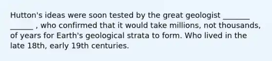 Hutton's ideas were soon tested by the great geologist _______ ______ , who confirmed that it would take millions, not thousands, of years for Earth's geological strata to form. Who lived in the late 18th, early 19th centuries.