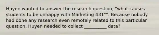 Huyen wanted to answer the research question, "what causes students to be unhappy with Marketing 431"". Because nobody had done any research even remotely related to this particular question, Huyen needed to collect __________ data?