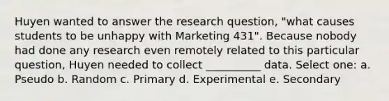 Huyen wanted to answer the research question, "what causes students to be unhappy with Marketing 431". Because nobody had done any research even remotely related to this particular question, Huyen needed to collect __________ data. Select one: a. Pseudo b. Random c. Primary d. Experimental e. Secondary