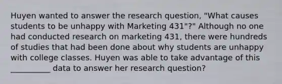 Huyen wanted to answer the research question, "What causes students to be unhappy with Marketing 431"?" Although no one had conducted research on marketing 431, there were hundreds of studies that had been done about why students are unhappy with college classes. Huyen was able to take advantage of this __________ data to answer her research question?