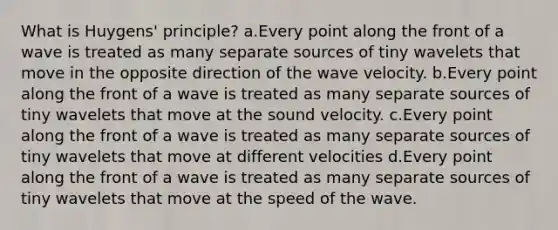 What is Huygens' principle? a.Every point along the front of a wave is treated as many separate sources of tiny wavelets that move in the opposite direction of the wave velocity. b.Every point along the front of a wave is treated as many separate sources of tiny wavelets that move at the sound velocity. c.Every point along the front of a wave is treated as many separate sources of tiny wavelets that move at different velocities d.Every point along the front of a wave is treated as many separate sources of tiny wavelets that move at the speed of the wave.