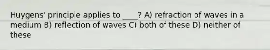 Huygens' principle applies to ____? A) refraction of waves in a medium B) reflection of waves C) both of these D) neither of these