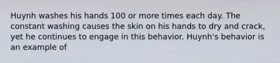 Huynh washes his hands 100 or more times each day. The constant washing causes the skin on his hands to dry and crack, yet he continues to engage in this behavior. Huynh's behavior is an example of