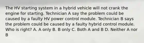 The HV starting system in a hybrid vehicle will not crank the engine for starting. Technician A say the problem could be caused by a faulty HV power control module. Technician B says the problem could be caused by a faulty hybrid control module. Who is right? A. A only B. B only C. Both A and B D. Neither A nor B