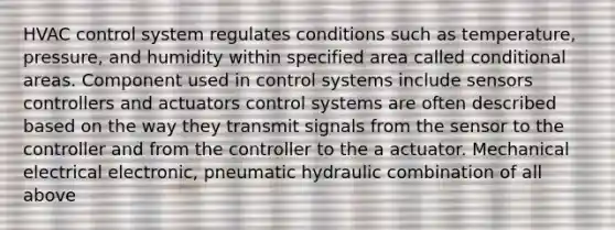 HVAC control system regulates conditions such as temperature, pressure, and humidity within specified area called conditional areas. Component used in control systems include sensors controllers and actuators control systems are often described based on the way they transmit signals from the sensor to the controller and from the controller to the a actuator. Mechanical electrical electronic, pneumatic hydraulic combination of all above