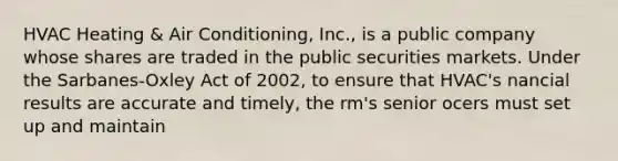 HVAC Heating & Air Conditioning, Inc., is a public company whose shares are traded in the public securities markets. Under the Sarbanes-Oxley Act of 2002, to ensure that HVAC's nancial results are accurate and timely, the rm's senior ocers must set up and maintain