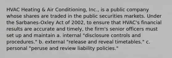 HVAC Heating & Air Conditioning, Inc., is a public company whose shares are traded in the public securities markets. Under the Sarbanes-Oxley Act of 2002, to ensure that HVAC's financial results are accurate and timely, the firm's senior officers must set up and maintain a. internal "disclosure controls and procedures." b. external "release and reveal timetables." c. personal "peruse and review liability policies."