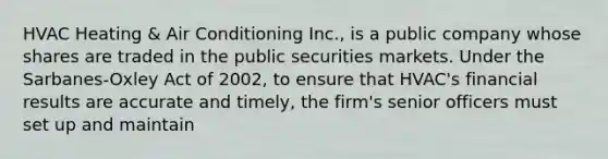 HVAC Heating & Air Conditioning Inc., is a public company whose shares are traded in the public securities markets. Under the Sarbanes-Oxley Act of 2002, to ensure that HVAC's financial results are accurate and timely, the firm's senior officers must set up and maintain