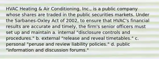 HVAC Heating & Air Conditioning, Inc., is a public company whose shares are traded in the public securities markets. Under the Sarbanes-Oxley Act of 2002, to ensure that HVAC's financial results are accurate and timely, the firm's senior officers must set up and maintain a. internal "disclosure controls and procedures." b. external "release and reveal timetables." c. personal "peruse and review liability policies." d. public "information and discussion forums."