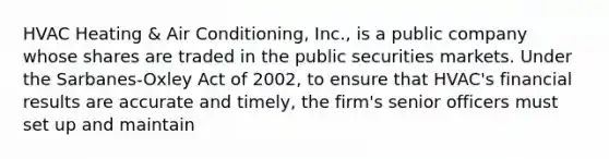 HVAC Heating & Air Conditioning, Inc., is a public company whose shares are traded in the public securities markets. Under the Sarbanes-Oxley Act of 2002, to ensure that HVAC's financial results are accurate and timely, the firm's senior officers must set up and maintain