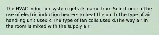 The HVAC induction system gets its name from Select one: a.The use of electric induction heaters to heat the air. b.The type of air handling unit used c.The type of fan coils used d.The way air in the room is mixed with the supply air