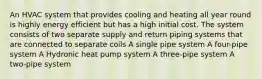 An HVAC system that provides cooling and heating all year round is highly energy efficient but has a high initial cost. The system consists of two separate supply and return piping systems that are connected to separate coils A single pipe system A four-pipe system A Hydronic heat pump system A three-pipe system A two-pipe system