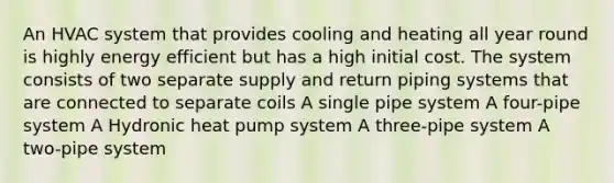 An HVAC system that provides cooling and heating all year round is highly energy efficient but has a high initial cost. The system consists of two separate supply and return piping systems that are connected to separate coils A single pipe system A four-pipe system A Hydronic heat pump system A three-pipe system A two-pipe system