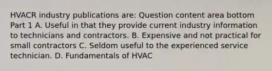 HVACR industry publications​ are: Question content area bottom Part 1 A. Useful in that they provide current industry information to technicians and contractors. B. Expensive and not practical for small contractors C. Seldom useful to the experienced service technician. D. Fundamentals of HVAC