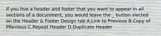 If you hve a header and footer that you want to appear in all sections of a docunment, you would leave the _ button slected on the Header & Footer Design tab A.Link to Previous B.Copy of PRevious C.Repeat Header D.Duplicate Header