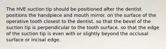 The HVE suction tip should be positioned after the dentist positions the handpiece and mouth mirror. on the surface of the operative tooth closest to the dentist. so that the bevel of the suction tip is perpendicular to the tooth surface. so that the edge of the suction tip is even with or slightly beyond the occlusal surface or incisal edge.