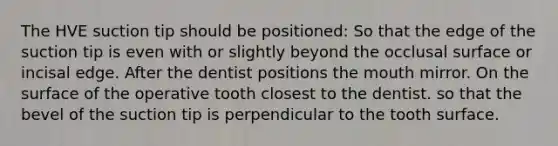 The HVE suction tip should be positioned: So that the edge of the suction tip is even with or slightly beyond the occlusal surface or incisal edge. After the dentist positions the mouth mirror. On the surface of the operative tooth closest to the dentist. so that the bevel of the suction tip is perpendicular to the tooth surface.