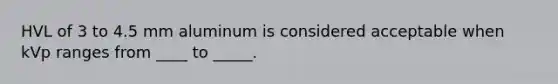 HVL of 3 to 4.5 mm aluminum is considered acceptable when kVp ranges from ____ to _____.