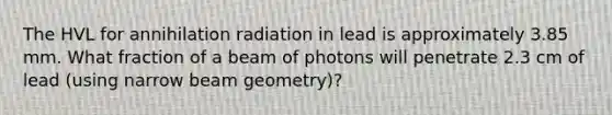 The HVL for annihilation radiation in lead is approximately 3.85 mm. What fraction of a beam of photons will penetrate 2.3 cm of lead (using narrow beam geometry)?