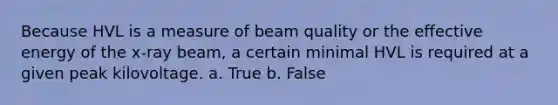 Because HVL is a measure of beam quality or the effective energy of the x-ray beam, a certain minimal HVL is required at a given peak kilovoltage. a. True b. False