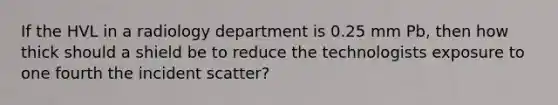 If the HVL in a radiology department is 0.25 mm Pb, then how thick should a shield be to reduce the technologists exposure to one fourth the incident scatter?