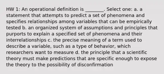 HW 1: An operational definition is ________. Select one: a. a statement that attempts to predict a set of phenomena and specifies relationships among variables that can be empirically tested b. an organized system of assumptions and principles that purports to explain a specified set of phenomena and their interrelationships c. the precise meaning of a term used to describe a variable, such as a type of behavior, which researchers want to measure d. the principle that a scientific theory must make predictions that are specific enough to expose the theory to the possibility of disconfirmation