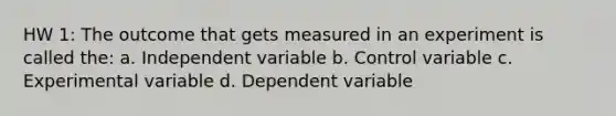 HW 1: The outcome that gets measured in an experiment is called the: a. Independent variable b. Control variable c. Experimental variable d. Dependent variable