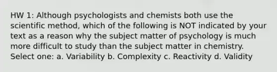 HW 1: Although psychologists and chemists both use the scientific method, which of the following is NOT indicated by your text as a reason why the subject matter of psychology is much more difficult to study than the subject matter in chemistry. Select one: a. Variability b. Complexity c. Reactivity d. Validity