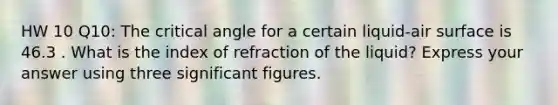 HW 10 Q10: The critical angle for a certain liquid-air surface is 46.3 . What is the index of refraction of the liquid? Express your answer using three significant figures.