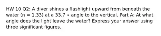 HW 10 Q2: A diver shines a flashlight upward from beneath the water (n = 1.33) at a 33.7 ∘ angle to the vertical. Part A: At what angle does the light leave the water? Express your answer using three significant figures.