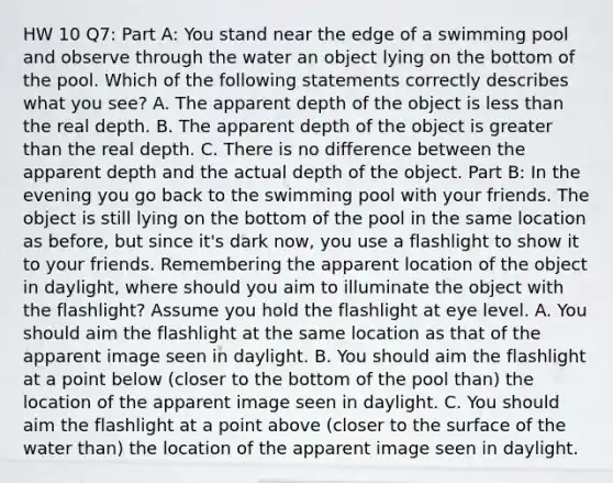 HW 10 Q7: Part A: You stand near the edge of a swimming pool and observe through the water an object lying on the bottom of the pool. Which of the following statements correctly describes what you see? A. The apparent depth of the object is less than the real depth. B. The apparent depth of the object is greater than the real depth. C. There is no difference between the apparent depth and the actual depth of the object. Part B: In the evening you go back to the swimming pool with your friends. The object is still lying on the bottom of the pool in the same location as before, but since it's dark now, you use a flashlight to show it to your friends. Remembering the apparent location of the object in daylight, where should you aim to illuminate the object with the flashlight? Assume you hold the flashlight at eye level. A. You should aim the flashlight at the same location as that of the apparent image seen in daylight. B. You should aim the flashlight at a point below (closer to the bottom of the pool than) the location of the apparent image seen in daylight. C. You should aim the flashlight at a point above (closer to the surface of the water than) the location of the apparent image seen in daylight.